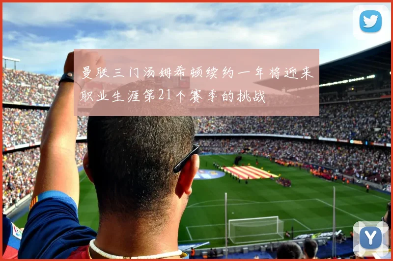 曼联三门汤姆希顿续约一年将迎来职业生涯第21个赛季的挑战