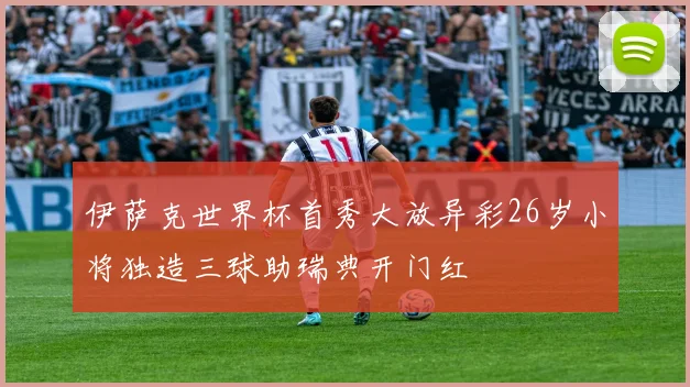 伊萨克世界杯首秀大放异彩26岁小将独造三球助瑞典开门红