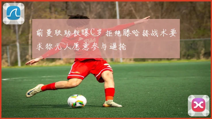 前曼联助教曝C罗拒绝滕哈赫战术要求称无人愿意参与逼抢