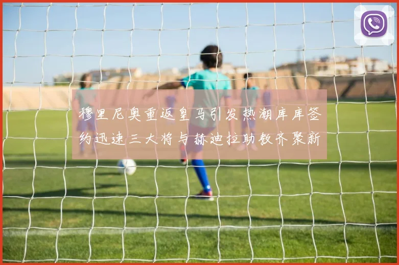 穆里尼奥重返皇马引发热潮库库签约迅速三大将与赫迪拉助教齐聚新阵容
