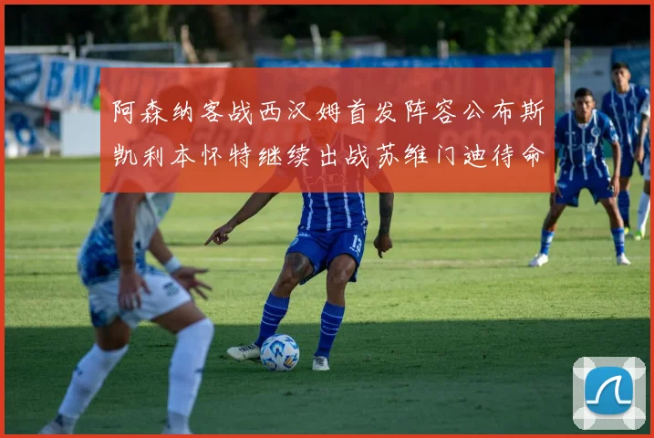 阿森纳客战西汉姆首发阵容公布斯凯利本怀特继续出战苏维门迪待命替补