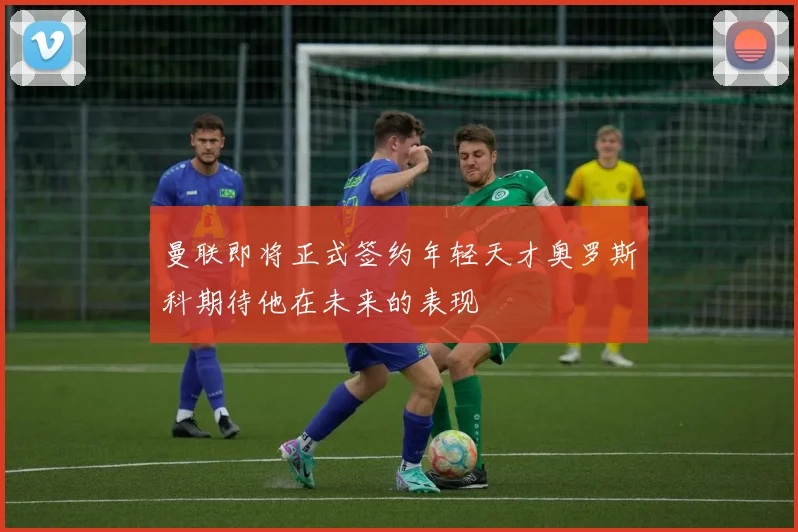 曼联即将正式签约年轻天才奥罗斯科期待他在未来的表现
