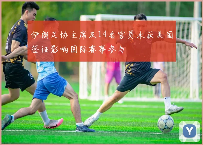 伊朗足协主席及14名官员未获美国签证影响国际赛事参与