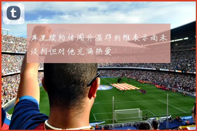 库里续约传闻升温邓利维表示尚未谈判但对他充满热爱