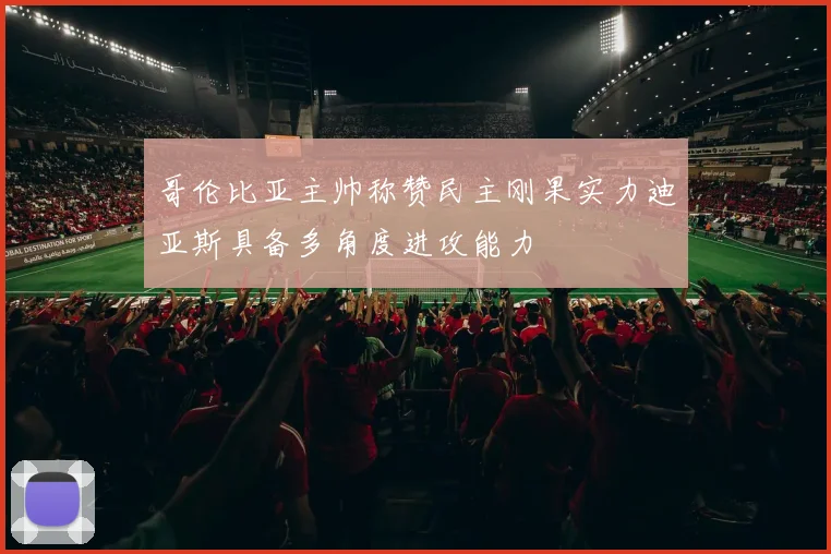 哥伦比亚主帅称赞民主刚果实力迪亚斯具备多角度进攻能力