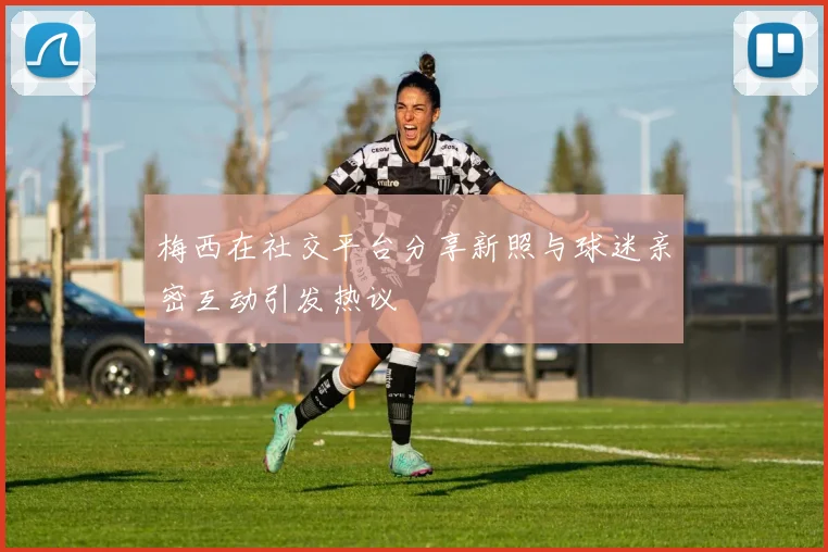 梅西在社交平台分享新照与球迷亲密互动引发热议