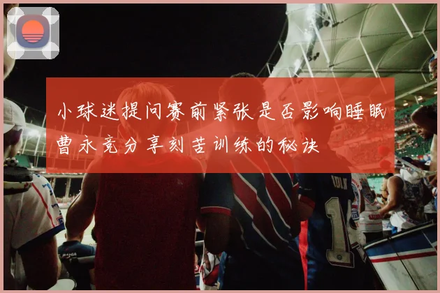 小球迷提问赛前紧张是否影响睡眠曹永竞分享刻苦训练的秘诀