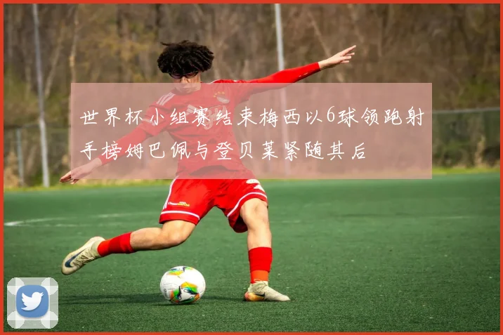 世界杯小组赛结束梅西以6球领跑射手榜姆巴佩与登贝莱紧随其后