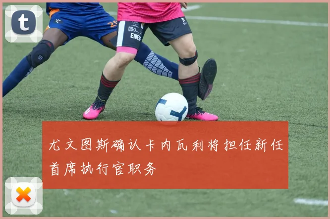 尤文图斯确认卡内瓦利将担任新任首席执行官职务