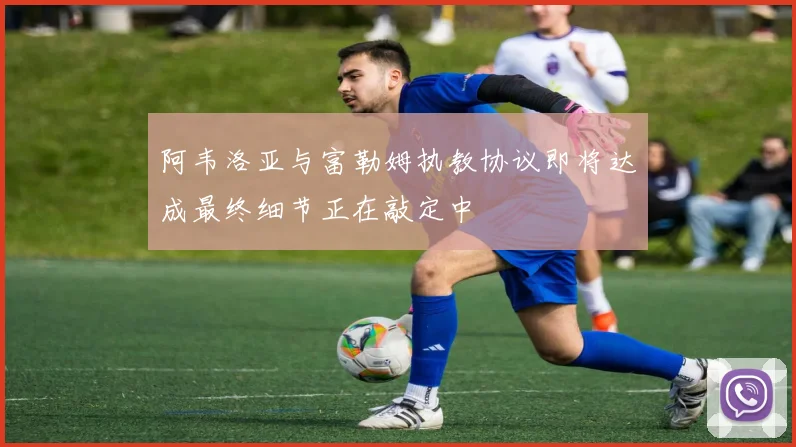 阿韦洛亚与富勒姆执教协议即将达成最终细节正在敲定中