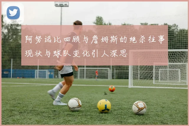 阿努诺比回顾与詹姆斯的绝杀往事现状与球队变化引人深思