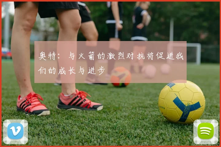 奥特：与火箭的激烈对抗将促进我们的成长与进步